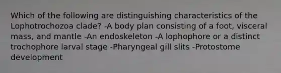 Which of the following are distinguishing characteristics of the Lophotrochozoa clade? -A body plan consisting of a foot, visceral mass, and mantle -An endoskeleton -A lophophore or a distinct trochophore larval stage -Pharyngeal gill slits -Protostome development