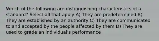 Which of the following are distinguishing characteristics of a standard? Select all that apply A) They are predetermined B) They are established by an authority C) They are communicated to and accepted by the people affected by them D) They are used to grade an individual's performance