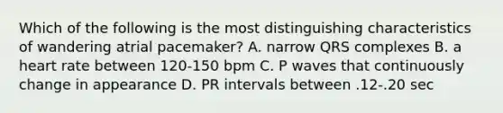 Which of the following is the most distinguishing characteristics of wandering atrial pacemaker? A. narrow QRS complexes B. a heart rate between 120-150 bpm C. P waves that continuously change in appearance D. PR intervals between .12-.20 sec