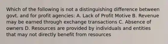 Which of the following is not a distinguishing difference between govt. and for profit agencies: A. Lack of Profit Motive B. Revenue may be earned through exchange transactions C. Absence of owners D. Resources are provided by individuals and entities that may not directly benefit from resources