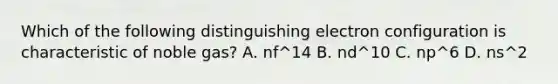 Which of the following distinguishing electron configuration is characteristic of noble gas? A. nf^14 B. nd^10 C. np^6 D. ns^2