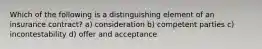 Which of the following is a distinguishing element of an insurance contract? a) consideration b) competent parties c) incontestability d) offer and acceptance