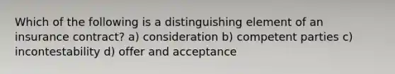 Which of the following is a distinguishing element of an insurance contract? a) consideration b) competent parties c) incontestability d) offer and acceptance