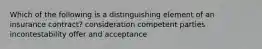 Which of the following is a distinguishing element of an insurance contract? consideration competent parties incontestability offer and acceptance