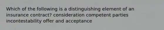 Which of the following is a distinguishing element of an insurance contract? consideration competent parties incontestability offer and acceptance