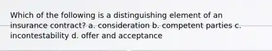 Which of the following is a distinguishing element of an insurance contract? a. consideration b. competent parties c. incontestability d. offer and acceptance