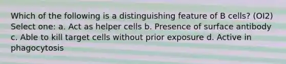 Which of the following is a distinguishing feature of B cells? (OI2) Select one: a. Act as helper cells b. Presence of surface antibody c. Able to kill target cells without prior exposure d. Active in phagocytosis