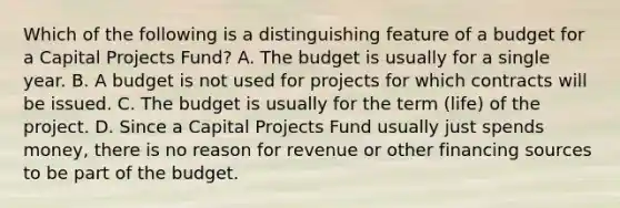 Which of the following is a distinguishing feature of a budget for a Capital Projects Fund? A. The budget is usually for a single year. B. A budget is not used for projects for which contracts will be issued. C. The budget is usually for the term (life) of the project. D. Since a Capital Projects Fund usually just spends money, there is no reason for revenue or other financing sources to be part of the budget.