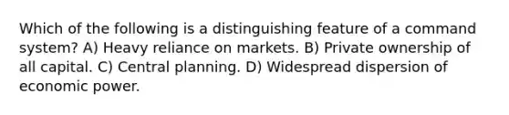 Which of the following is a distinguishing feature of a command system? A) Heavy reliance on markets. B) Private ownership of all capital. C) Central planning. D) Widespread dispersion of economic power.