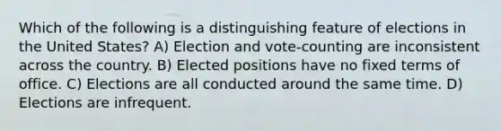 Which of the following is a distinguishing feature of elections in the United States? A) Election and vote-counting are inconsistent across the country. B) Elected positions have no fixed terms of office. C) Elections are all conducted around the same time. D) Elections are infrequent.