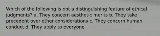 Which of the following is not a distinguishing feature of ethical judgments? a. They concern aesthetic merits b. They take precedent over other considerations c. They concern human conduct d. They apply to everyone