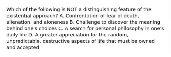 Which of the following is NOT a distinguishing feature of the existential approach? A. Confrontation of fear of death, alienation, and aloneness B. Challenge to discover the meaning behind one's choices C. A search for personal philosophy in one's daily life D. A greater appreciation for the random, unpredictable, destructive aspects of life that must be owned and accepted