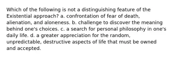 Which of the following is not a distinguishing feature of the Existential approach? a. confrontation of fear of death, alienation, and aloneness. b. challenge to discover the meaning behind one's choices. c. a search for personal philosophy in one's daily life. d. a greater appreciation for the random, unpredictable, destructive aspects of life that must be owned and accepted.