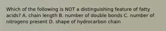 Which of the following is NOT a distinguishing feature of fatty acids? A. chain length B. number of double bonds C. number of nitrogens present D. shape of hydrocarbon chain