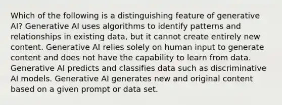 Which of the following is a distinguishing feature of generative AI? Generative AI uses algorithms to identify patterns and relationships in existing data, but it cannot create entirely new content. Generative AI relies solely on human input to generate content and does not have the capability to learn from data. Generative AI predicts and classifies data such as discriminative AI models. Generative AI generates new and original content based on a given prompt or data set.