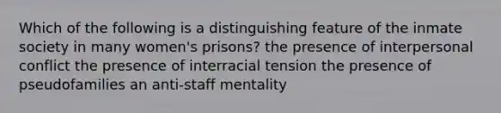 Which of the following is a distinguishing feature of the inmate society in many women's prisons? the presence of interpersonal conflict the presence of interracial tension the presence of pseudofamilies an anti-staff mentality