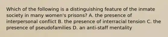 Which of the following is a distinguishing feature of the inmate society in many women's prisons? A. the presence of interpersonal conflict B. the presence of interracial tension C. the presence of pseudofamilies D. an anti-staff mentality