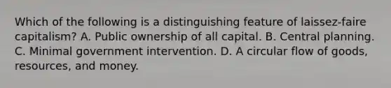 Which of the following is a distinguishing feature of laissez-faire capitalism? A. Public ownership of all capital. B. Central planning. C. Minimal government intervention. D. A circular flow of goods, resources, and money.