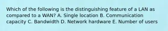 Which of the following is the distinguishing feature of a LAN as compared to a​ WAN? A. Single location B. Communication capacity C. Bandwidth D. Network hardware E. Number of users