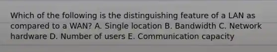 Which of the following is the distinguishing feature of a LAN as compared to a​ WAN? A. Single location B. Bandwidth C. Network hardware D. Number of users E. Communication capacity