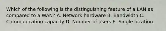 Which of the following is the distinguishing feature of a LAN as compared to a​ WAN? A. Network hardware B. Bandwidth C. Communication capacity D. Number of users E. Single location