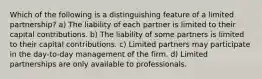 Which of the following is a distinguishing feature of a limited partnership? a) The liability of each partner is limited to their capital contributions. b) The liability of some partners is limited to their capital contributions. c) Limited partners may participate in the day-to-day management of the firm. d) Limited partnerships are only available to professionals.