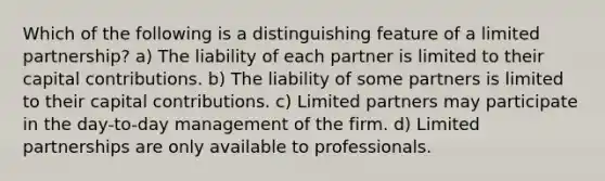 Which of the following is a distinguishing feature of a limited partnership? a) The liability of each partner is limited to their capital contributions. b) The liability of some partners is limited to their capital contributions. c) Limited partners may participate in the day-to-day management of the firm. d) Limited partnerships are only available to professionals.