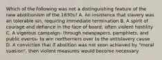 Which of the following was not a distinguishing feature of the new abolitionism of the 1830s? A. An insistence that slavery was an tolerable sin, requiring immediate termination B. A spirit of courage and defiance in the face of board, often violent hostility C. A vigorous campaign- through newspapers, pamphlets, and public events- to win northerners over to the antislavery cause D. A conviction that if abolition was not soon achieved by "moral suasion", then violent measures would become necessary