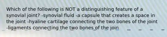 Which of the following is NOT a distinguishing feature of a synovial joint? -synovial fluid -a capsule that creates a space in the joint -hyaline cartilage connecting the two bones of the joint -ligaments connecting the two bones of the join