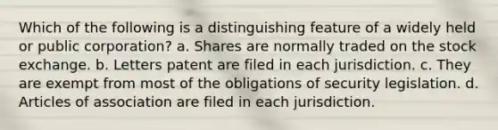 Which of the following is a distinguishing feature of a widely held or public corporation? a. Shares are normally traded on the stock exchange. b. Letters patent are filed in each jurisdiction. c. They are exempt from most of the obligations of security legislation. d. Articles of association are filed in each jurisdiction.