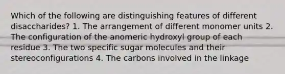 Which of the following are distinguishing features of different disaccharides? 1. The arrangement of different monomer units 2. The configuration of the anomeric hydroxyl group of each residue 3. The two specific sugar molecules and their stereoconfigurations 4. The carbons involved in the linkage