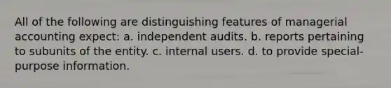 All of the following are distinguishing features of managerial accounting expect: a. independent audits. b. reports pertaining to subunits of the entity. c. internal users. d. to provide special-purpose information.