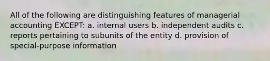 All of the following are distinguishing features of managerial accounting EXCEPT: a. internal users b. independent audits c. reports pertaining to subunits of the entity d. provision of special-purpose information