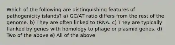 Which of the following are distinguishing features of pathogenicity islands? a) GC/AT ratio differs from the rest of the genome. b) They are often linked to tRNA. c) They are typically flanked by genes with homology to phage or plasmid genes. d) Two of the above e) All of the above