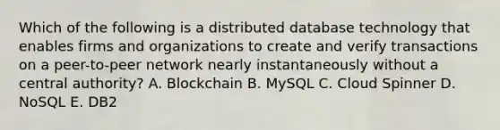 Which of the following is a distributed database technology that enables firms and organizations to create and verify transactions on a​ peer-to-peer network nearly instantaneously without a central​ authority? A. Blockchain B. MySQL C. Cloud Spinner D. NoSQL E. DB2