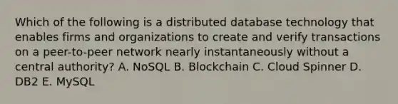 Which of the following is a distributed database technology that enables firms and organizations to create and verify transactions on a​ peer-to-peer network nearly instantaneously without a central​ authority? A. NoSQL B. Blockchain C. Cloud Spinner D. DB2 E. MySQL