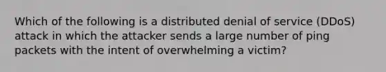 Which of the following is a distributed denial of service (DDoS) attack in which the attacker sends a large number of ping packets with the intent of overwhelming a victim?