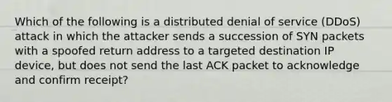 Which of the following is a distributed denial of service (DDoS) attack in which the attacker sends a succession of SYN packets with a spoofed return address to a targeted destination IP device, but does not send the last ACK packet to acknowledge and confirm receipt?