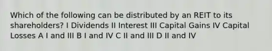 Which of the following can be distributed by an REIT to its shareholders? I Dividends II Interest III Capital Gains IV Capital Losses A I and III B I and IV C II and III D II and IV