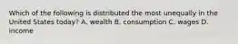 Which of the following is distributed the most unequally in the United States today? A. wealth B. consumption C. wages D. income