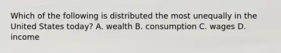 Which of the following is distributed the most unequally in the United States today? A. wealth B. consumption C. wages D. income