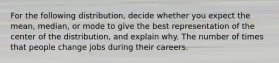 For the following​ distribution, decide whether you expect the​ mean, median, or mode to give the best representation of the center of the​ distribution, and explain why. The number of times that people change jobs during their careers.