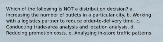 Which of the following is NOT a distribution decision? a. Increasing the number of outlets in a particular city. b. Working with a logistics partner to reduce order-to-delivery time. c. Conducting trade-area analysis and location analysis. d. Reducing promotion costs. e. Analyzing in-store traffic patterns.