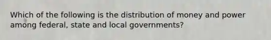 Which of the following is the distribution of money and power among federal, state and local governments?