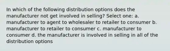 In which of the following distribution options does the manufacturer not get involved in selling? Select one: a. manufacturer to agent to wholesaler to retailer to consumer b. manufacturer to retailer to consumer c. manufacturer to consumer d. the manufacturer is involved in selling in all of the distribution options