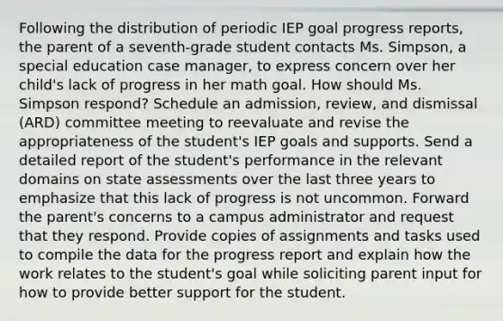 Following the distribution of periodic IEP goal progress reports, the parent of a seventh-grade student contacts Ms. Simpson, a special education case manager, to express concern over her child's lack of progress in her math goal. How should Ms. Simpson respond? Schedule an admission, review, and dismissal (ARD) committee meeting to reevaluate and revise the appropriateness of the student's IEP goals and supports. Send a detailed report of the student's performance in the relevant domains on state assessments over the last three years to emphasize that this lack of progress is not uncommon. Forward the parent's concerns to a campus administrator and request that they respond. Provide copies of assignments and tasks used to compile the data for the progress report and explain how the work relates to the student's goal while soliciting parent input for how to provide better support for the student.