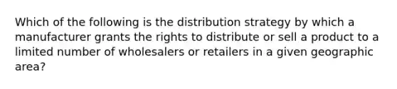 Which of the following is the distribution strategy by which a manufacturer grants the rights to distribute or sell a product to a limited number of wholesalers or retailers in a given geographic area?