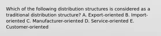 Which of the following distribution structures is considered as a traditional distribution structure? A. Export-oriented B. Import-oriented C. Manufacturer-oriented D. Service-oriented E. Customer-oriented