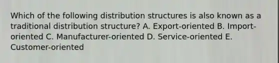 Which of the following distribution structures is also known as a traditional distribution structure? A. Export-oriented B. Import-oriented C. Manufacturer-oriented D. Service-oriented E. Customer-oriented