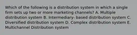 Which of the following is a distribution system in which a single firm sets up two or more marketing channels? A. Multiple distribution system B. Intermediary- based distribution system C. Diversified distribution system D. Complex distribution system E. Multichannel Distribution system